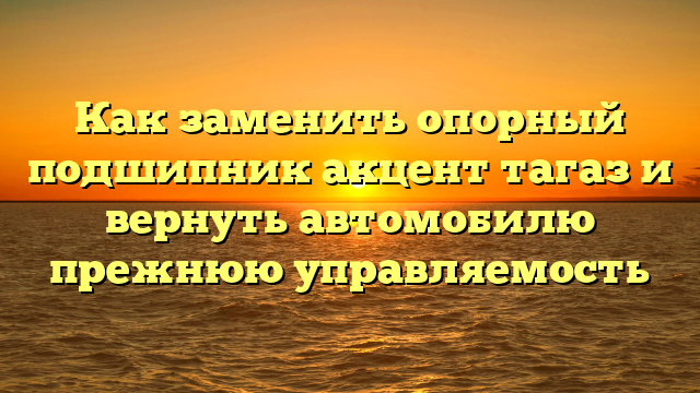 Как заменить опорный подшипник акцент тагаз и вернуть автомобилю прежнюю управляемость