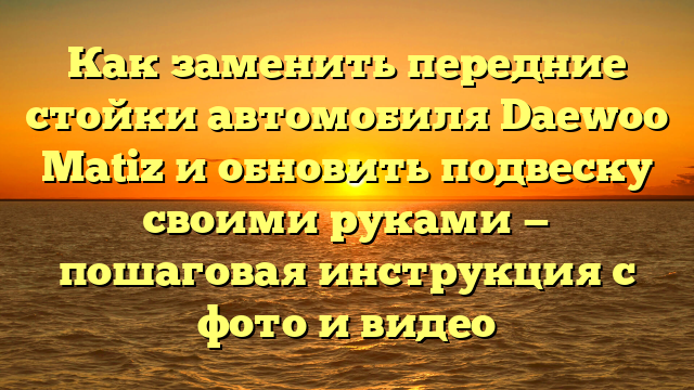 Как заменить передние стойки автомобиля Daewoo Matiz и обновить подвеску своими руками — пошаговая инструкция с фото и видео