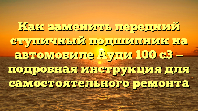 Как заменить передний ступичный подшипник на автомобиле Ауди 100 с3 — подробная инструкция для самостоятельного ремонта