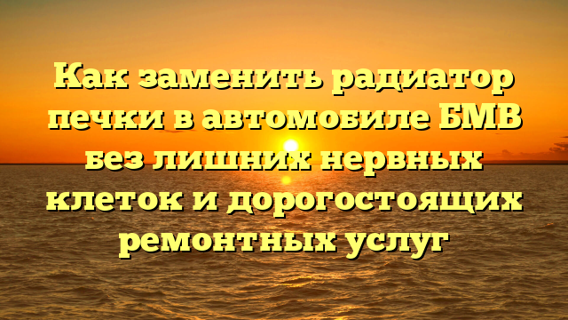 Как заменить радиатор печки в автомобиле БМВ без лишних нервных клеток и дорогостоящих ремонтных услуг