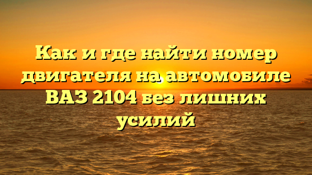 Как и где найти номер двигателя на автомобиле ВАЗ 2104 без лишних усилий