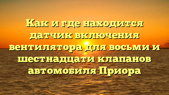 Как и где находится датчик включения вентилятора для восьми и шестнадцати клапанов автомобиля Приора