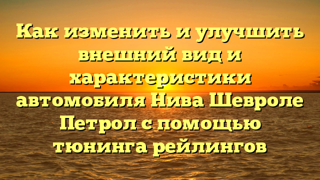 Как изменить и улучшить внешний вид и характеристики автомобиля Нива Шевроле Петрол с помощью тюнинга рейлингов