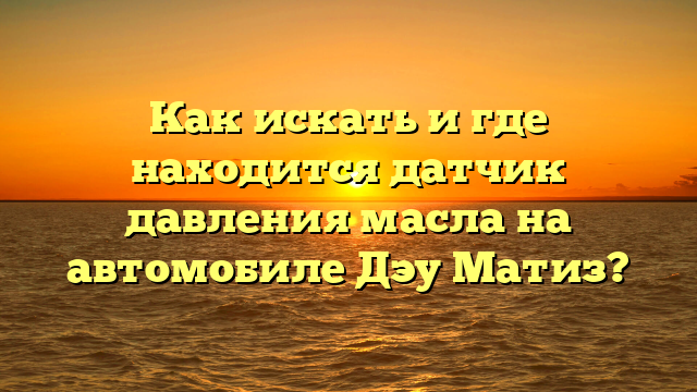 Как искать и где находится датчик давления масла на автомобиле Дэу Матиз?