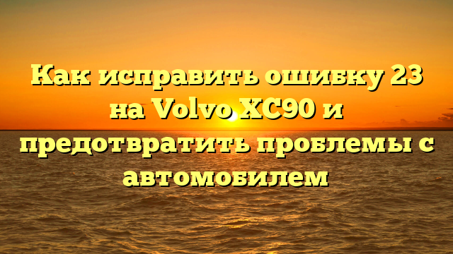 Как исправить ошибку 23 на Volvo XC90 и предотвратить проблемы с автомобилем