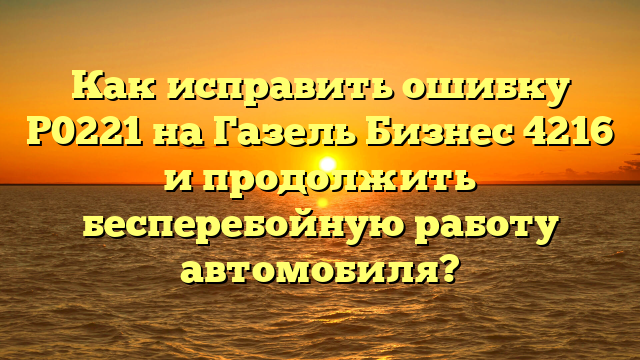 Как исправить ошибку Р0221 на Газель Бизнес 4216 и продолжить бесперебойную работу автомобиля?