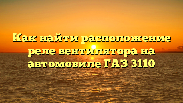 Как найти расположение реле вентилятора на автомобиле ГАЗ 3110