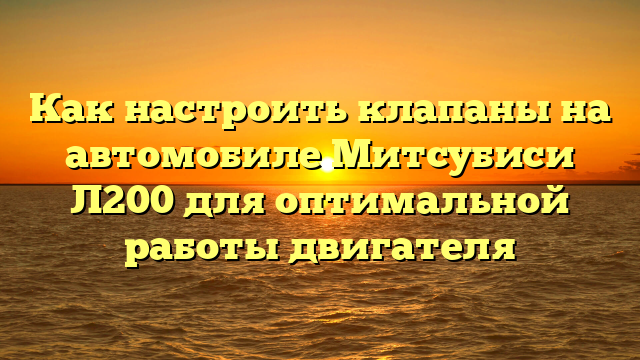 Как настроить клапаны на автомобиле Митсубиси Л200 для оптимальной работы двигателя