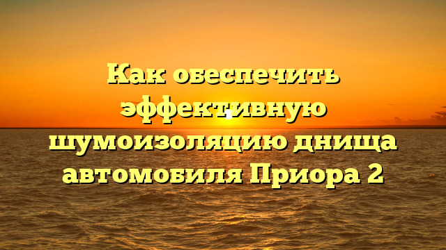 Как обеспечить эффективную шумоизоляцию днища автомобиля Приора 2