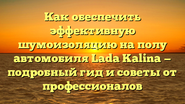 Как обеспечить эффективную шумоизоляцию на полу автомобиля Lada Kalina — подробный гид и советы от профессионалов