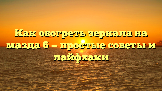 Как обогреть зеркала на мазда 6 — простые советы и лайфхаки