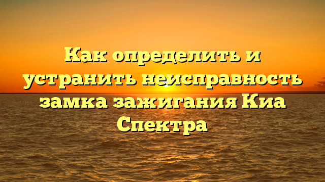 Как определить и устранить неисправность замка зажигания Киа Спектра