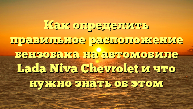 Как определить правильное расположение бензобака на автомобиле Lada Niva Chevrolet и что нужно знать об этом