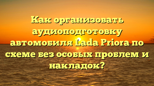 Как организовать аудиоподготовку автомобиля Lada Priora по схеме без особых проблем и накладок?