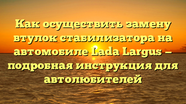 Как осуществить замену втулок стабилизатора на автомобиле Lada Largus — подробная инструкция для автолюбителей