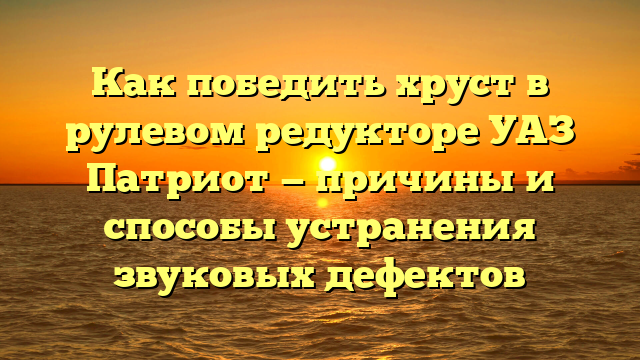 Как победить хруст в рулевом редукторе УАЗ Патриот — причины и способы устранения звуковых дефектов