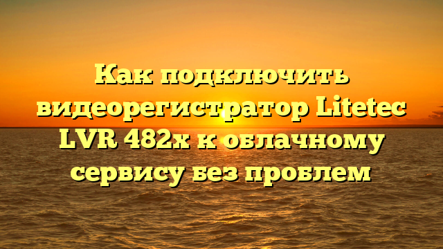 Как подключить видеорегистратор Litetec LVR 482х к облачному сервису без проблем