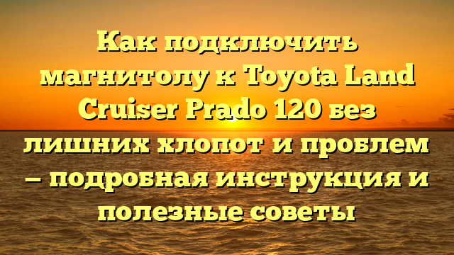 Как подключить магнитолу к Toyota Land Cruiser Prado 120 без лишних хлопот и проблем — подробная инструкция и полезные советы