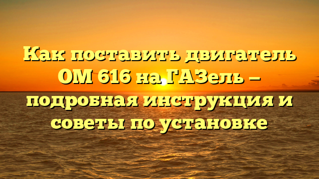 Как поставить двигатель ОМ 616 на ГАЗель — подробная инструкция и советы по установке