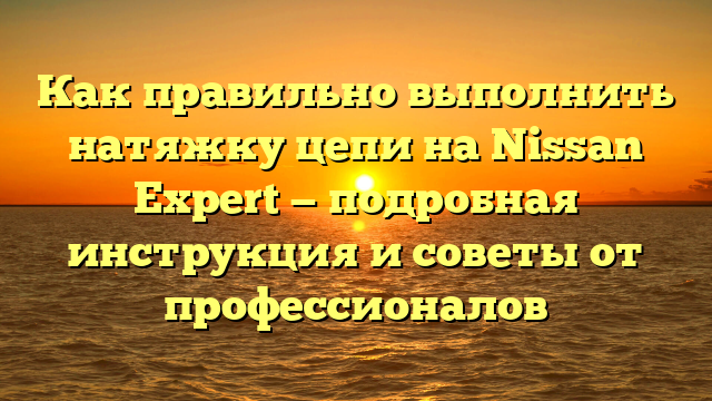 Как правильно выполнить натяжку цепи на Nissan Expert — подробная инструкция и советы от профессионалов