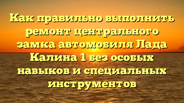 Как правильно выполнить ремонт центрального замка автомобиля Лада Калина 1 без особых навыков и специальных инструментов