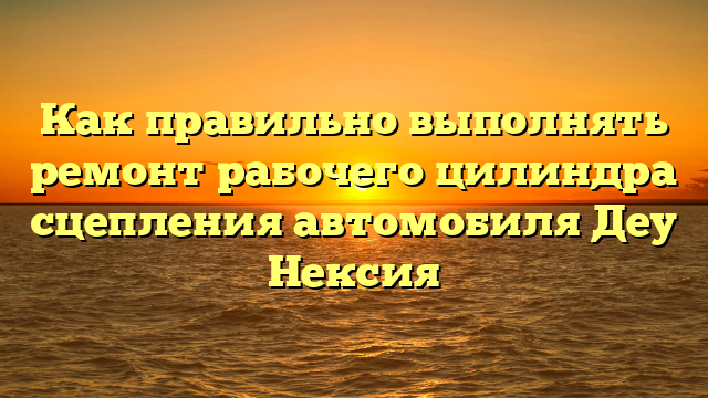 Как правильно выполнять ремонт рабочего цилиндра сцепления автомобиля Деу Нексия