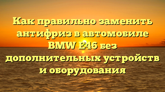 Как правильно заменить антифриз в автомобиле BMW Е46 без дополнительных устройств и оборудования