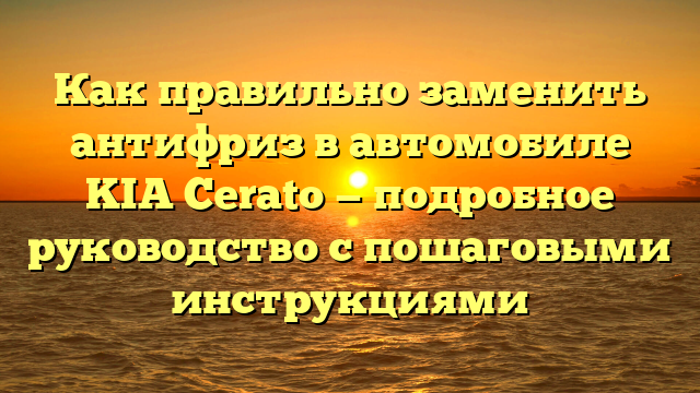 Как правильно заменить антифриз в автомобиле KIA Cerato — подробное руководство с пошаговыми инструкциями