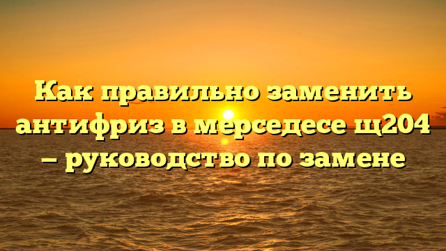 Как правильно заменить антифриз в мерседесе щ204 — руководство по замене