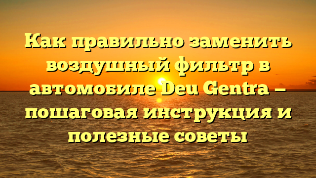 Как правильно заменить воздушный фильтр в автомобиле Deu Gentra — пошаговая инструкция и полезные советы