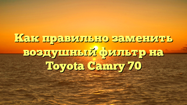 Как правильно заменить воздушный фильтр на Toyota Camry 70