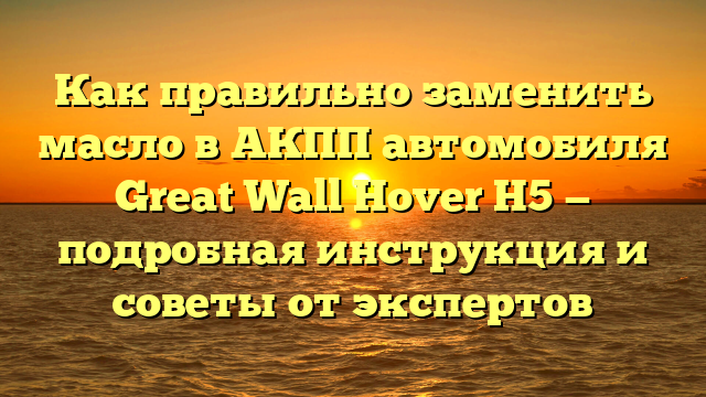 Как правильно заменить масло в АКПП автомобиля Great Wall Hover H5 — подробная инструкция и советы от экспертов