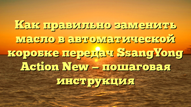 Как правильно заменить масло в автоматической коробке передач SsangYong Action New — пошаговая инструкция