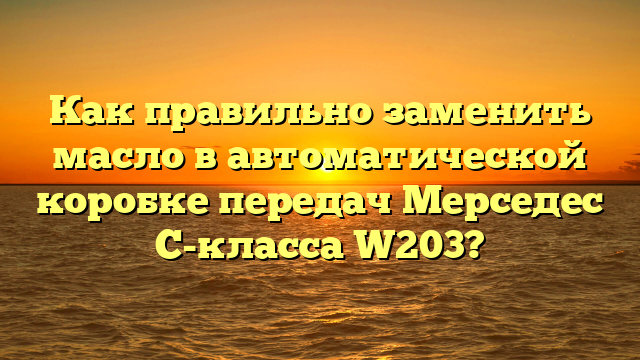 Как правильно заменить масло в автоматической коробке передач Мерседес C-класса W203?