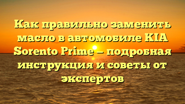 Как правильно заменить масло в автомобиле KIA Sorento Prime — подробная инструкция и советы от экспертов