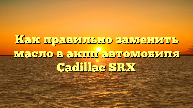 Как правильно заменить масло в акпп автомобиля Cadillac SRX