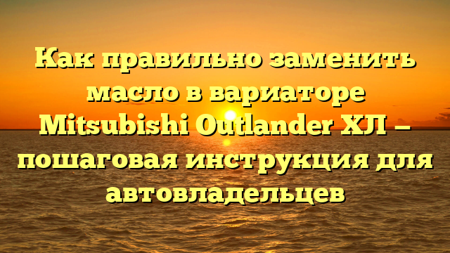 Как правильно заменить масло в вариаторе Mitsubishi Outlander ХЛ — пошаговая инструкция для автовладельцев