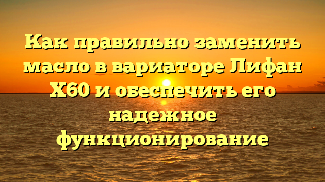 Как правильно заменить масло в вариаторе Лифан Х60 и обеспечить его надежное функционирование