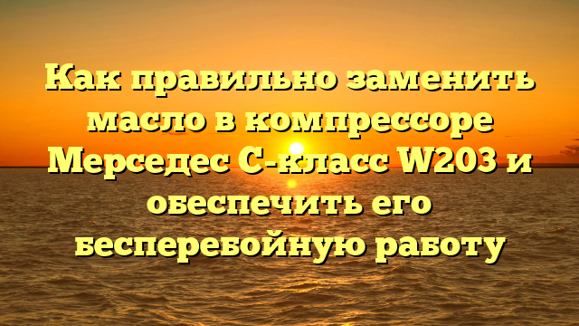 Как правильно заменить масло в компрессоре Мерседес C-класс W203 и обеспечить его бесперебойную работу