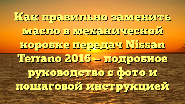 Как правильно заменить масло в механической коробке передач Nissan Terrano 2016 — подробное руководство с фото и пошаговой инструкцией