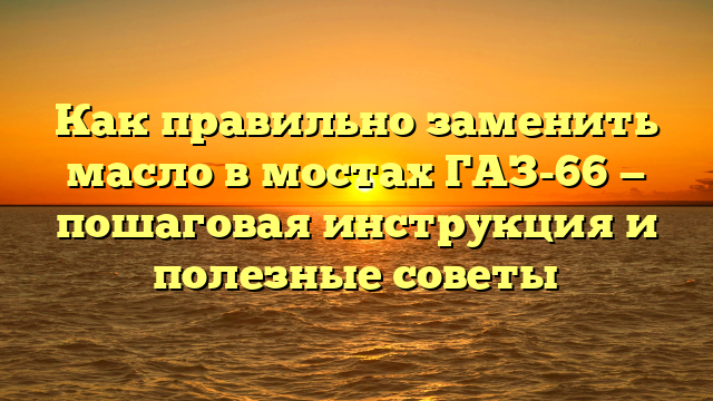 Как правильно заменить масло в мостах ГАЗ-66 — пошаговая инструкция и полезные советы