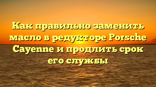 Как правильно заменить масло в редукторе Porsche Cayenne и продлить срок его службы