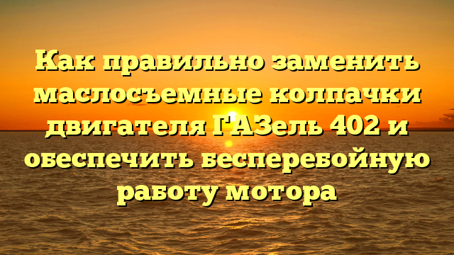 Как правильно заменить маслосъемные колпачки двигателя ГАЗель 402 и обеспечить бесперебойную работу мотора