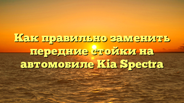 Как правильно заменить передние стойки на автомобиле Kia Spectra