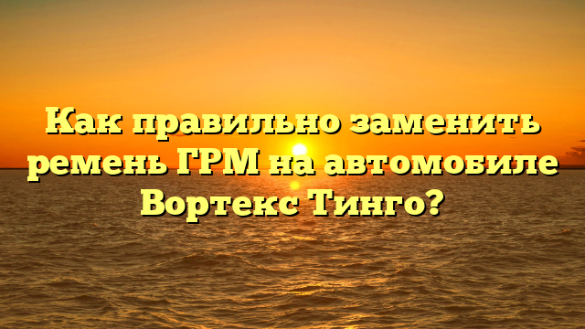 Как правильно заменить ремень ГРМ на автомобиле Вортекс Тинго?