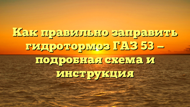 Как правильно заправить гидротормоз ГАЗ 53 — подробная схема и инструкция