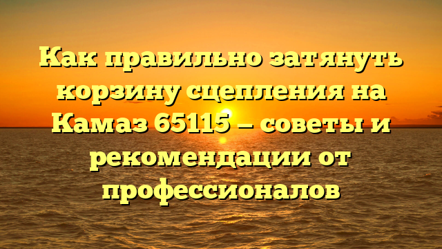 Как правильно затянуть корзину сцепления на Камаз 65115 — советы и рекомендации от профессионалов