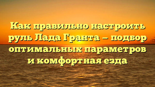 Как правильно настроить руль Лада Гранта — подбор оптимальных параметров и комфортная езда