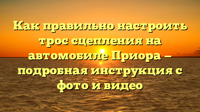 Как правильно настроить трос сцепления на автомобиле Приора — подробная инструкция с фото и видео