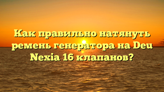 Как правильно натянуть ремень генератора на Deu Nexia 16 клапанов?